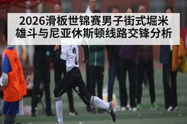 2026滑板世锦赛男子街式堀米雄斗与尼亚休斯顿线路交锋分析